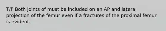 T/F Both joints of must be included on an AP and lateral projection of the femur even if a fractures of the proximal femur is evident.