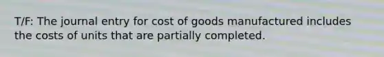 T/F: The journal entry for cost of goods manufactured includes the costs of units that are partially completed.