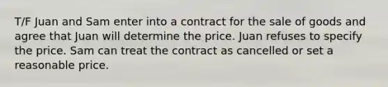 T/F Juan and Sam enter into a contract for the sale of goods and agree that Juan will determine the price. Juan refuses to specify the price. Sam can treat the contract as cancelled or set a reasonable price.