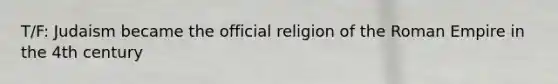 T/F: Judaism became the official religion of the Roman Empire in the 4th century