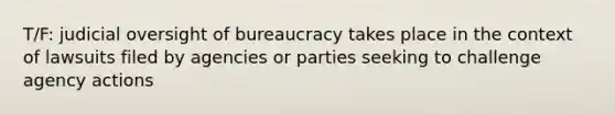 T/F: judicial oversight of bureaucracy takes place in the context of lawsuits filed by agencies or parties seeking to challenge agency actions