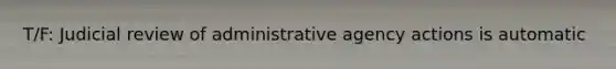 T/F: Judicial review of administrative agency actions is automatic