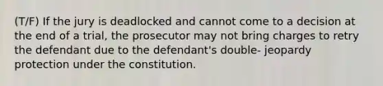 (T/F) If the jury is deadlocked and cannot come to a decision at the end of a trial, the prosecutor may not bring charges to retry the defendant due to the defendant's double- jeopardy protection under the constitution.