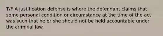 T/F A justification defense is where the defendant claims that some personal condition or circumstance at the time of the act was such that he or she should not be held accountable under the criminal law.