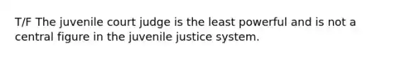 T/F The juvenile court judge is the least powerful and is not a central figure in the juvenile justice system.