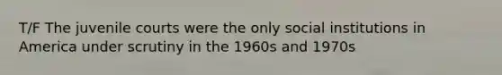 T/F The juvenile courts were the only social institutions in America under scrutiny in the 1960s and 1970s