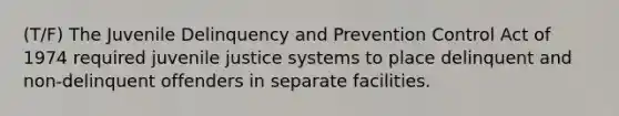 (T/F) The Juvenile Delinquency and Prevention Control Act of 1974 required juvenile justice systems to place delinquent and non-delinquent offenders in separate facilities.