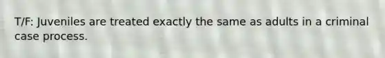 T/F: Juveniles are treated exactly the same as adults in a criminal case process.