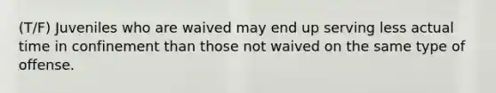 (T/F) Juveniles who are waived may end up serving less actual time in confinement than those not waived on the same type of offense.