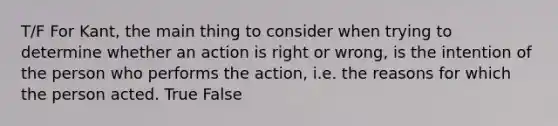 T/F For Kant, the main thing to consider when trying to determine whether an action is right or wrong, is the intention of the person who performs the action, i.e. the reasons for which the person acted. True False