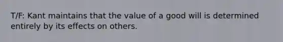 T/F: Kant maintains that the value of a good will is determined entirely by its effects on others.