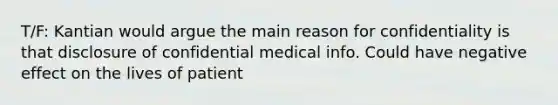 T/F: Kantian would argue the main reason for confidentiality is that disclosure of confidential medical info. Could have negative effect on the lives of patient