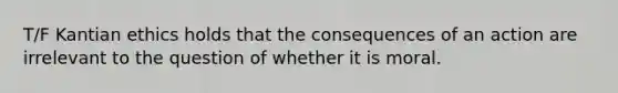 T/F Kantian ethics holds that the consequences of an action are irrelevant to the question of whether it is moral.