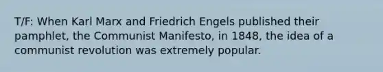 T/F: When Karl Marx and Friedrich Engels published their pamphlet, the Communist Manifesto, in 1848, the idea of a communist revolution was extremely popular.