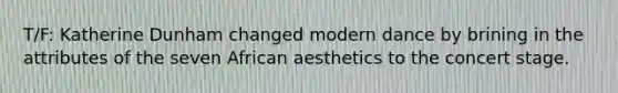 T/F: Katherine Dunham changed modern dance by brining in the attributes of the seven African aesthetics to the concert stage.