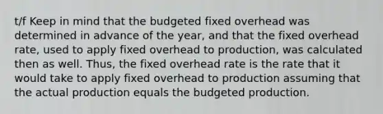 t/f Keep in mind that the budgeted fixed overhead was determined in advance of the year, and that the fixed overhead rate, used to apply fixed overhead to production, was calculated then as well. Thus, the fixed overhead rate is the rate that it would take to apply fixed overhead to production assuming that the actual production equals the budgeted production.