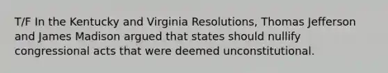 T/F In the Kentucky and Virginia Resolutions, Thomas Jefferson and James Madison argued that states should nullify congressional acts that were deemed unconstitutional.