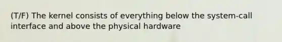 (T/F) The kernel consists of everything below the system-call interface and above the physical hardware