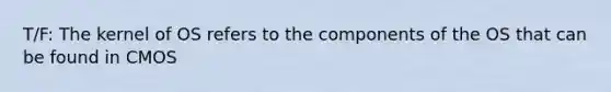 T/F: The kernel of OS refers to the components of the OS that can be found in CMOS