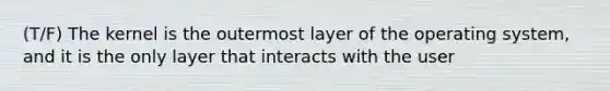 (T/F) The kernel is the outermost layer of the operating system, and it is the only layer that interacts with the user