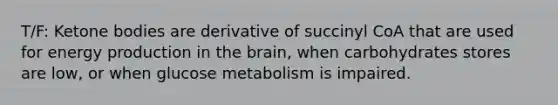 T/F: Ketone bodies are derivative of succinyl CoA that are used for energy production in the brain, when carbohydrates stores are low, or when glucose metabolism is impaired.