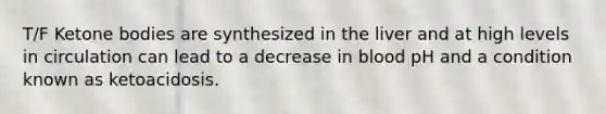 T/F Ketone bodies are synthesized in the liver and at high levels in circulation can lead to a decrease in blood pH and a condition known as ketoacidosis.