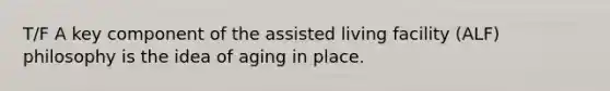 T/F A key component of the assisted living facility (ALF) philosophy is the idea of aging in place.