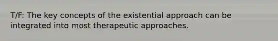 T/F: The key concepts of the existential approach can be integrated into most therapeutic approaches.