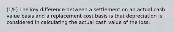 (T/F) The key difference between a settlement on an actual cash value basis and a replacement cost basis is that depreciation is considered in calculating the actual cash value of the loss.