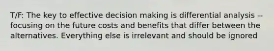 T/F: The key to effective decision making is differential analysis -- focusing on the future costs and benefits that differ between the alternatives. Everything else is irrelevant and should be ignored