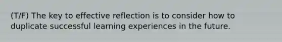 (T/F) The key to effective reflection is to consider how to duplicate successful learning experiences in the future.