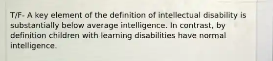 T/F- A key element of the definition of intellectual disability is substantially below average intelligence. In contrast, by definition children with learning disabilities have normal intelligence.