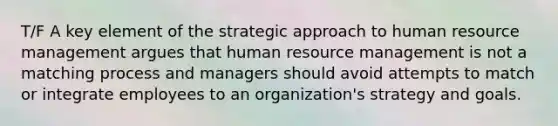 T/F A key element of the strategic approach to human resource management argues that human resource management is not a matching process and managers should avoid attempts to match or integrate employees to an organization's strategy and goals.