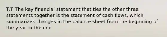 T/F The key financial statement that ties the other three statements together is the statement of cash flows, which summarizes changes in the balance sheet from the beginning of the year to the end