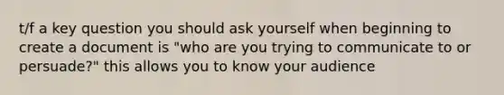 t/f a key question you should ask yourself when beginning to create a document is "who are you trying to communicate to or persuade?" this allows you to know your audience