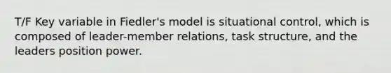 T/F Key variable in Fiedler's model is situational control, which is composed of leader-member relations, task structure, and the leaders position power.