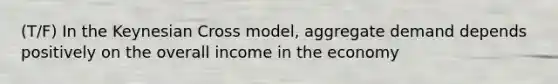 (T/F) In the Keynesian Cross model, aggregate demand depends positively on the overall income in the economy