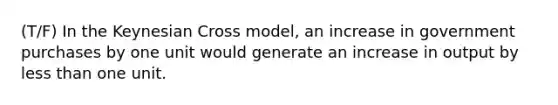 (T/F) In the Keynesian Cross model, an increase in government purchases by one unit would generate an increase in output by less than one unit.