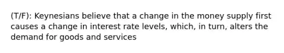 (T/F): Keynesians believe that a change in the money supply first causes a change in interest rate levels, which, in turn, alters the demand for goods and services