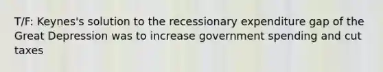 T/F: Keynes's solution to the recessionary expenditure gap of the Great Depression was to increase government spending and cut taxes