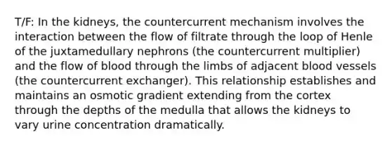 T/F: In the kidneys, the countercurrent mechanism involves the interaction between the flow of filtrate through the loop of Henle of the juxtamedullary nephrons (the countercurrent multiplier) and the flow of blood through the limbs of adjacent blood vessels (the countercurrent exchanger). This relationship establishes and maintains an osmotic gradient extending from the cortex through the depths of the medulla that allows the kidneys to vary urine concentration dramatically.