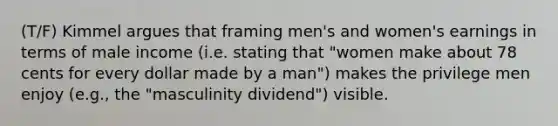 (T/F) Kimmel argues that framing men's and women's earnings in terms of male income (i.e. stating that "women make about 78 cents for every dollar made by a man") makes the privilege men enjoy (e.g., the "masculinity dividend") visible.