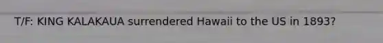 T/F: KING KALAKAUA surrendered Hawaii to the US in 1893?