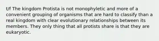 t/f The kingdom Protista is not monophyletic and more of a convenient grouping of organisms that are hard to classify than a real kingdom with clear evolutionary relationships between its members. They only thing that all protists share is that they are eukaryotic.