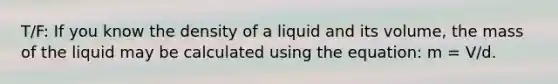 T/F: If you know the density of a liquid and its volume, the mass of the liquid may be calculated using the equation: m = V/d.