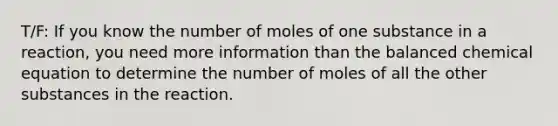 T/F: If you know the number of moles of one substance in a reaction, you need more information than the balanced chemical equation to determine the number of moles of all the other substances in the reaction.