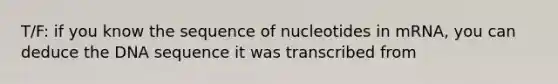 T/F: if you know the sequence of nucleotides in mRNA, you can deduce the DNA sequence it was transcribed from