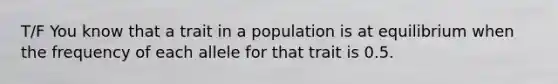 T/F You know that a trait in a population is at equilibrium when the frequency of each allele for that trait is 0.5.