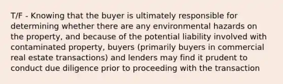 T/F - Knowing that the buyer is ultimately responsible for determining whether there are any environmental hazards on the property, and because of the potential liability involved with contaminated property, buyers (primarily buyers in commercial real estate transactions) and lenders may find it prudent to conduct due diligence prior to proceeding with the transaction