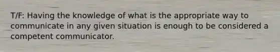 T/F: Having the knowledge of what is the appropriate way to communicate in any given situation is enough to be considered a competent communicator.